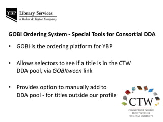 • GOBI is the ordering platform for YBP
• Allows selectors to see if a title is in the CTW
DDA pool, via GOBItween link
• Provides option to manually add to
DDA pool - for titles outside our profile
GOBI Ordering System - Special Tools for Consortial DDA
 