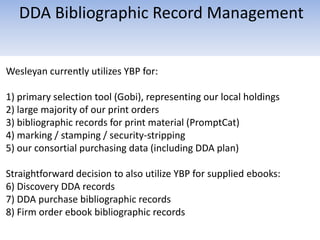 Wesleyan currently utilizes YBP for:
1) primary selection tool (Gobi), representing our local holdings
2) large majority of our print orders
3) bibliographic records for print material (PromptCat)
4) marking / stamping / security-stripping
5) our consortial purchasing data (including DDA plan)
Straightforward decision to also utilize YBP for supplied ebooks:
6) Discovery DDA records
7) DDA purchase bibliographic records
8) Firm order ebook bibliographic records
DDA Bibliographic Record Management
 