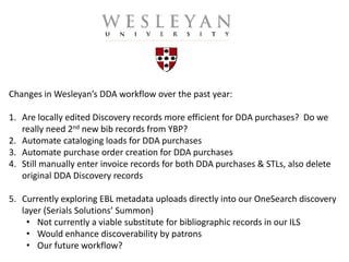 Changes in Wesleyan’s DDA workflow over the past year:
1. Are locally edited Discovery records more efficient for DDA purchases? Do we
really need 2nd new bib records from YBP?
2. Automate cataloging loads for DDA purchases
3. Automate purchase order creation for DDA purchases
4. Still manually enter invoice records for both DDA purchases & STLs, also delete
original DDA Discovery records
5. Currently exploring EBL metadata uploads directly into our OneSearch discovery
layer (Serials Solutions’ Summon)
• Not currently a viable substitute for bibliographic records in our ILS
• Would enhance discoverability by patrons
• Our future workflow?
 