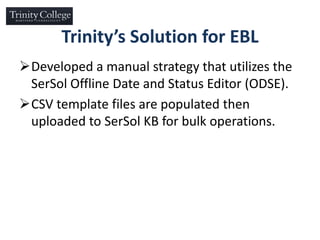 Trinity’s Solution for EBL
Developed a manual strategy that utilizes the
SerSol Offline Date and Status Editor (ODSE).
CSV template files are populated then
uploaded to SerSol KB for bulk operations.
 
