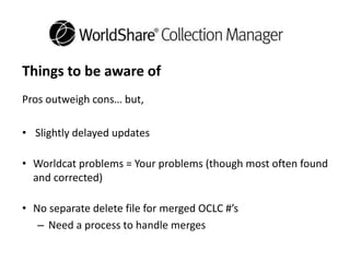 Things to be aware of
Pros outweigh cons… but,
• Slightly delayed updates
• Worldcat problems = Your problems (though most often found
and corrected)
• No separate delete file for merged OCLC #’s
– Need a process to handle merges
 