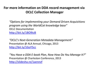 “Options for implementing your Demand Driven Acquisitions
program using the WorldCat knowledge base”
OCLC Documentation
http://bit.ly/1BO9tzB
“OCLC's Next-Generation Metadata Management”
Presentation @ ALA Annual, Chicago, 2013
http://bit.ly/1GoY5cc
“You Have a DDA E-book Plan, Now How Do You Manage It?”
Presentation @ Charleston Conference, 2013
http://slidesha.re/1aennzf
For more information on DDA record management via
OCLC Collection Manager
 