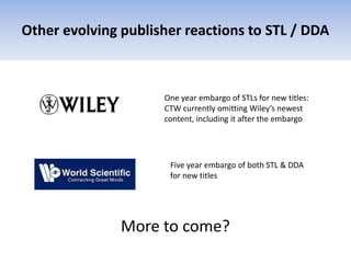 Other evolving publisher reactions to STL / DDA
One year embargo of STLs for new titles:
CTW currently omitting Wiley’s newest
content, including it after the embargo
Five year embargo of both STL & DDA
for new titles
More to come?
 