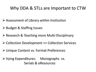  Assessment of Library within Institution
 Budget & Staffing Issues
 Research & Teaching more Multi-Disciplinary
 Collection Development >> Collection Services
 Unique Content vs. Format Preferences
 Vying Expenditures: Monographs vs.
Serials & eResources
Why DDA & STLs are Important to CTW
 