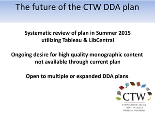 Systematic review of plan in Summer 2015
utilizing Tableau & LibCentral
Ongoing desire for high quality monographic content
not available through current plan
Open to multiple or expanded DDA plans
The future of the CTW DDA plan
 