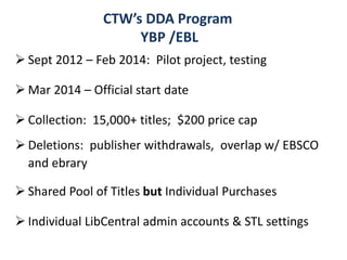  Sept 2012 – Feb 2014: Pilot project, testing
 Mar 2014 – Official start date
 Collection: 15,000+ titles; $200 price cap
 Deletions: publisher withdrawals, overlap w/ EBSCO
and ebrary
 Shared Pool of Titles but Individual Purchases
 Individual LibCentral admin accounts & STL settings
CTW’s DDA Program
YBP /EBL
 