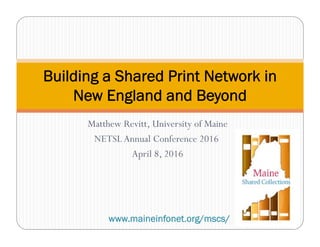 Matthew Revitt, University of Maine
NETSLAnnual Conference 2016
April 8, 2016
Building a Shared Print Network in
New England and Beyond
www.maineinfonet.org/mscs/
 