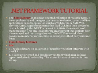  The Class Library is an object oriented collection of reusable types. It
    is comprehensive and the types can be used to develop command line
    applications or GUI applications such as Web forms or XML Web
    services. Unmanaged components that load CLR into their processes
    can be hosted by the .NET Framework to initiate the execution of
    managed code. This creates a software environment that exploits both
    the managed and unmanaged codes. The.NET Framework also
    provides a number of runtime hosts and supports third party runtime
    hosts
   Class Library Features
   Ads
   1. The class library is a collection of reusable types that integrate with
    the CLR.
   2. It is object oriented and provides types from which user defined
    types can derive functionality. This makes for ease of use and is time
    saving.
 