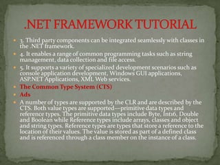  3. Third party components can be integrated seamlessly with classes in
    the .NET framework.
   4. It enables a range of common programming tasks such as string
    management, data collection and file access.
   5. It supports a variety of specialized development scenarios such as
    console application development, Windows GUI applications,
    ASP.NET Applications, XML Web services.
   The Common Type System (CTS)
   Ads
   A number of types are supported by the CLR and are described by the
    CTS. Both value types are supported—primitive data types and
    reference types. The primitive data types include Byte, Int16, Double
    and Boolean while Reference types include arrays, classes and object
    and string types. Reference types are types that store a reference to the
    location of their values. The value is stored as part of a defined class
    and is referenced through a class member on the instance of a class.
 