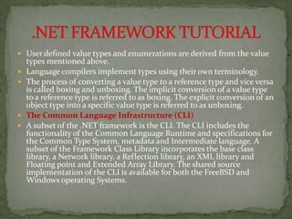  User defined value types and enumerations are derived from the value
    types mentioned above.
   Language compilers implement types using their own terminology.
   The process of converting a value type to a reference type and vice versa
    is called boxing and unboxing. The implicit conversion of a value type
    to a reference type is referred to as boxing. The explicit conversion of an
    object type into a specific value type is referred to as unboxing.
   The Common Language Infrastructure (CLI)
   A subset of the .NET framework is the CLI. The CLI includes the
    functionality of the Common Language Runtime and specifications for
    the Common Type System, metadata and Intermediate language. A
    subset of the Framework Class Library incorporates the base class
    library, a Network library, a Reflection library, an XML library and
    Floating point and Extended Array Library. The shared source
    implementation of the CLI is available for both the FreeBSD and
    Windows operating Systems.
 