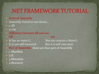    Form of Assembly
   Assembly found in two forms…
   1. dll
   2. exe
   Difference between dll and exe-
   Dll                              exe
   It has no main ().           But exe contain a Main().
   It is not self executed.     But it is self executed.
   Part of Assembly- there are four part of Assembly
   1. Manifest
   2.IL
   3.Metadata
   4.Resource
 