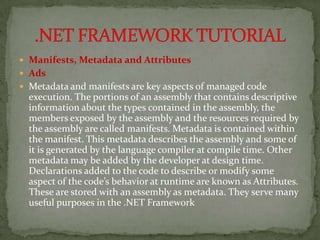  Manifests, Metadata and Attributes
 Ads
 Metadata and manifests are key aspects of managed code
  execution. The portions of an assembly that contains descriptive
  information about the types contained in the assembly, the
  members exposed by the assembly and the resources required by
  the assembly are called manifests. Metadata is contained within
  the manifest. This metadata describes the assembly and some of
  it is generated by the language compiler at compile time. Other
  metadata may be added by the developer at design time.
  Declarations added to the code to describe or modify some
  aspect of the code’s behavior at runtime are known as Attributes.
  These are stored with an assembly as metadata. They serve many
  useful purposes in the .NET Framework
 