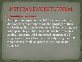  Choosing a Language
 An important aspect of the .NET framework is that
 developers can continue to use the language of their
 choice in application development. The cross language
 interoperability in .NET makes it possible to create an
 application in any .NET supported language as all
 languages will work together smoothly using the CLR
 which translates all languages into Intermediary
 language
 