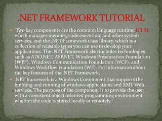  Two key components are the common language runtime (CLR),
  which manages memory, code execution, and other system
  services, and the .NET Framework class library, which is a
  collection of reusable types you can use to develop your
  applications. The .NET Framework also includes technologies
  such as ADO.NET, ASP.NET, Windows Presentation Foundation
  (WPF), Windows Communication Foundation (WCF), and
  Windows Workflow Foundation (WF). For information about
  the key features of the .NET Framework,
 .NET framework is a Windows Component that supports the
  building and running of windows applications and XML Web
  services. The purpose of the component is to provide the user
  with a consistent object oriented programming environment
  whether the code is stored locally or remotely.
 