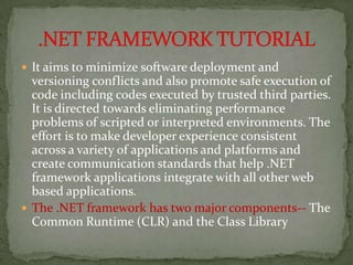  It aims to minimize software deployment and
  versioning conflicts and also promote safe execution of
  code including codes executed by trusted third parties.
  It is directed towards eliminating performance
  problems of scripted or interpreted environments. The
  effort is to make developer experience consistent
  across a variety of applications and platforms and
  create communication standards that help .NET
  framework applications integrate with all other web
  based applications.
 The .NET framework has two major components-- The
  Common Runtime (CLR) and the Class Library
 