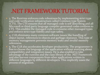  3. The Runtime enforces code robustness by implementing strict type
  and code verification infrastructure called Common type System
  (CTS). The CTS ensures that all managed code is self describing and all
  Microsoft or third party language compiler generated codes conform to
  CTS. This enables the managed code to consume other managed types
  and enforce strict type fidelity and type safety.
 4. CLR eliminates many common software issues like handling of
  object layout, references to objects and garbage clearance. This type of
  memory management prevents memory leaks and invalid memory
  references.
 5. The CLR also accelerates developer productivity. The programmer is
  free to choose the language of the application without worrying about
  compatibility and integration issues. He is also enabled to take
  advantage of the runtime and the class library of the .NET Framework
  and also harvest components from other applications written in
  different languages by different developers. This implicitly eases the
  process of migration.
 