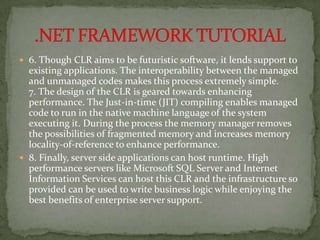  6. Though CLR aims to be futuristic software, it lends support to
  existing applications. The interoperability between the managed
  and unmanaged codes makes this process extremely simple.
  7. The design of the CLR is geared towards enhancing
  performance. The Just-in-time (JIT) compiling enables managed
  code to run in the native machine language of the system
  executing it. During the process the memory manager removes
  the possibilities of fragmented memory and increases memory
  locality-of-reference to enhance performance.
 8. Finally, server side applications can host runtime. High
  performance servers like Microsoft SQL Server and Internet
  Information Services can host this CLR and the infrastructure so
  provided can be used to write business logic while enjoying the
  best benefits of enterprise server support.
 