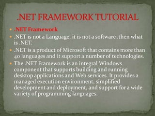  .NET Framework
 .NET is not a Language, it is not a software .then what
  is .NET.
 .NET is a product of Microsoft that contains more than
  40 languages and it support a number of technologies.
 The .NET Framework is an integral Windows
  component that supports building and running
  desktop applications and Web services. It provides a
  managed execution environment, simplified
  development and deployment, and support for a wide
  variety of programming languages.
 