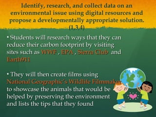 Identify, research, and collect data on an environmental issue using digital resources and propose a developmentally appropriate solution. (1,3,4) Students will research ways that they can reduce their carbon footprint by visiting sites such as  WWF  ,  EPA  ,  Sierra Club   and  Earth911 They will then create films using  National Geographic’s Wildlife Filmmaker  to showcase the animals that would be  helped by preserving the environment  and lists the tips that they found 