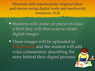 Illustrate and communicate original ideas and stories using digital tools and media-rich resources. (1,2) Students will create art pieces in class which they will then scan to create digital images These images will be uploaded to  Voicethread  and the student will add voice commentary describing the story behind their digital pictures 