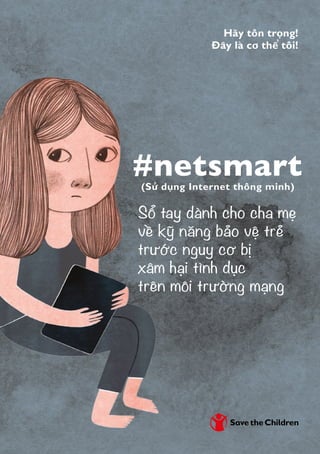 #netsmart
Hãy tôn trọng!
Đây là cơ thể tôi!
Sổ tay dành cho cha mẹ
về kỹ năng bảo vệ trẻ
trước nguy cơ bị
xâm hại tình dục
trên môi trường mạng
(Sử dụng Internet thông minh)
 
