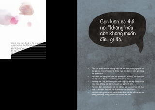 20
khăn và nhạy cảm đó rất có thể sẽ giúp bảo vệ trẻ khỏi các hành vi bạo lực
và xâm hại tình dục. Đó là lý do vì sao người lớn chúng ta phải đối mặt với
thử thách, bước ra khỏi vùng an toàn và nói về những chủ đề khó này. Thời
điểm thuận lợi để nói về vấn đề này một cách tự nhiên là khi nó được nhắc
đến trên các phương tiện truyền thông. Chia sẻ những suy nghĩ và cảm nhận
của riêng bạn về những tin tức bạn nghe được, nhưng cố gắng không khiến trẻ
cảm thấy mình có lỗi. Nhắc nhớ trẻ về quyền của trẻ đối với chính cơ thể của
mình: “Con biết rằng mỗi người đều có quyền kiểm soát cơ thể của mình và
con hoàn toàn có thể nói “Không” chứ? Chính con là người được quyền quyết
định điều gì là tốt nhất”. Đồng thời nhắc trẻ rằng không có bất cứ ai được chụp
ảnh trẻ và lan truyền những hình ảnh này nếu không được trẻ cho phép, đó
là một hành động xâm hại và trẻ có thể nói về chuyện này với cha mẹ bất cứ
khi nào trẻ muốn, ngay cả khi một bức ảnh của trẻ đã được gửi đi hoặc có một
điều gì đó đã xảy ra.
Cảm giác xấu hổ, tội lỗi và sợ hãi có thể khiến trẻ không muốn nhắc đến
những sự cố khó chịu trên mạng, đây là một trong những điều những kẻ xấu
có thể lợi dụng. Vì vậy sẽ tốt hơn nếu có một người lớn khác mà trẻ tinh tưởng
và có thể chia sẻ cùng. Nếu bạn là bố mẹ, hãy cố gắng nghĩ đến một ai đó
có thể hỗ trợ và giúp đỡ trẻ trên mạng - một người anh/chị của trẻ hoặc một
người trưởng thành đáng tin cậy - người có thể đặt câu hỏi cho trẻ theo cách
khiến trẻ dám chia sẻ câu chuyện và suy nghĩ của mình. Đồng thời, hãy nhớ
rằng bạn hoàn toàn có thể trở thành một người lớn đáng tin cậy của những
đứa trẻ khác. Trò chuyện về Internet với người khác vừa có thể giúp bạn giải
tỏa những lo lắng của riêng mình, vừa để họ thấy rằng bạn luôn sẵn sàng trở
thành một người tin cậy có thể nói chuyện với con của họ.
•	 Tiếp tục quan tâm tới những việc trẻ làm trên mạng ngay cả khi
bạn gặp sự phản đối của trẻ. Đừng ngại nếu bạn có cảm giác đang
làm phiền trẻ.
•	 Hãy nhắc trẻ rằng con luôn có quyền nói “Không” và chấm dứt
liên hệ với ai đó nếu con không thấy thoải mái.
•	 Hãy dạy trẻ rằng trẻ không cần phải cung cấp bất kỳ thông tin cá
nhân nào, không cần bật webcam hay gửi hình ảnh.
•	 Hãy can đảm nói chuyện với trẻ về bạo lực và xâm hại tình dục
ngay cả khi bạn thấy bối rối và điều đó rất khó khăn.
•	 Hãy tìm một người lớn có trách nhiệm khác có thể hỗ trợ nếu trẻ
không dám hay không muốn nói chuyện với bạn.
Con luôn có thể
nói “không”nếu
con không muốn
điều gì đó.
21
 