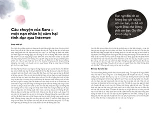 24 25
Câu chuyện của Sara –
một nạn nhân bị xâm hại
tình dục qua Internet
Sara nhớ lại:
Em nghĩ rằng nhiều người coi Internet là nơi khẳng định bản thân. Ai cũng thích
được chú ývà đó là lí do tại sao chuyện đó xảy ra. Ông ấy liên lạc với em qua
một trang web mà các bạn em hay truy cập. Lúc đầu ông ấy dành rất nhiều
lời khen ngợi em nhưng ngay sau đó ông ta nói ra những điều hoàn toàn bịa
đặt về em và cuối cùng ông ta dọa dẫm em: “Em chắc hẳn là béo và xấu lắm
nhỉ, hãy chứng minh là em không như vậy đi!” Ông ta bảo ông ta sẽ không làm
phiền em nếu em gửi một bức ảnh cho ông ta. Nhưng sau đó ông ta không
dừng lại mà muốn nói chuyện với em qua Skype. Ông ta cũng hứa sẽ không
ghi hình em qua Skype.
Em đã chặn tài khoản của ông ta nhưng ông ta lại tạo các tài khoản mới để liên
lạc với em. Đến lúc này thì ông ta đã biết tên họ đầy đủ của em, địa chỉ nhà em
và danh sách các thành viên trong đội thể thao em tham gia và ông ta đã biết
ai là bạn của em. Ông ta nói ông ta đã kết bạn với các bạn em qua Facebook
và sẽ cho bạn em xem các đoạn phim về em. Em đã cố gắng làm một số việc
ông ta yêu cầu chỉ mong ông ta sẽ không đe dọa em nữa. Nhưng một số việc
thì em từ chối vì những việc đó khiến em cảm thấy rất tồi tệ cả về thể xác và
tinh thần. Ông ta rất lạnh lùng và không hề quan tâm tới những việc ông ta làm
với em và ông ta buộc em phải tự làm. Em bắt đầu thấy khó ngủ và không thể
tới trường, em lúc nào cũng cảm thấy mình mệt mỏi. Ông ta tiếp tục đe dọa
và nói rằng nếu em không xuất hiện trước camera, ông ta sẽ không để yên.
Ông ta bảo em phô bày cơ thể mình. Ông ta nói đó sẽ là lần cuối cùng. Trẻ
em nên tin lời người lớn và em tin lời ông ta. Nhưng không lần nào là lần cuối
cả. Em đã định báo cáo về tài khoản của ông ta trên những trang web mà em
biết. Nhưng những trang đó nói rằng nếu em dưới 15 tuổi thì hành động của
ông ta mới được coi là phạm tội trong khi đó em đã bước sang tuổi 15. Vì vậy,
em nghĩ ông ta không bị coi là tội phạm và em đã không báo cáo.
Lúc đó đối với em điều tồi tệ nhất là gia đình em có thể biết chuyện – mặc dù
bây giờ em lại nghĩ đó lại là điều tốt nhất. Em đã thấy rất xấu hổ. Giá như lúc
đó em hiểu rằng chuyện xảy ra không phải lỗi của em mà ông ta mới chính là
tội phạm. Em mong muốn mọi người nếu ở trong tình trạng của em nên kể với
một ai đó và nhờ bố mẹ, cảnh sát hoặc bất kỳ ai khác giúp đỡ. Về phần mình,
em đã liên hệ với một tổ chức trên Internet và kể cho họ câu chuyện của em.
Em ước gì em làm như vậy sớm hơn. Bạn không bao giờ nghĩ chuyện đó sẽ xảy
ra với mình, nghĩ rằng “chuyện đó sẽ xảy với người khác chứ chắc không phải
với tôi đâu”. Nhưng cuối cùng nó lại xảy ra với bạn.
Bố của Sara kể lại:
Trẻ con thường không muốn làm cha mẹ thất vọng. Tôi nghĩ sẽ rất nguy hiểm
nếu cha mẹ lúc nào cũng nói “Con không được để chuyện đó xảy ra”, nhưng
chẳng may chuyện đó thực sự xảy ra và con bạn không muốn làm bạn thất
vọng và không dám kể cho bạn nghe thì sao? Thay vào đó, bạn phải nói chuyện
với con bạn, vào các trang web mà con bạn hay truy cập, vân vân. Hãy nói với
con bạn về Internet từ khi con bạn còn nhỏ. Tôi đã vô cùng tức giận khi biết
về chuyện đã xảy ra với con tôi. Nhưng tôi không giận dữ với con. Tôi cảm
thấy tức giận và thất vọng về chính mình và tôi cũng thấy cần nói rõ điều đó
với các bậc cha mẹ khác. Chuyện đó đã xảy ra với gia đình tôi và cũng có thể
xảy ra với bất kỳ ai. Hãy quan tâm và để ý đến bất kỳ thay đổi nào trong tâm
trạng và hành vi của các con bạn và phải nghiêm túc tìm hiểu. Chẳng có gì là
đáng xấu hổ nếu bạn kể chuyện đó cho các phụ huynh khác và hỏi lời khuyên
từ họ. Việc đó thực ra đang bảo vệ con cái của chúng ta.”
Bạn nghĩ điều đó sẽ
không bao giờ xảy ra
với con bạn, có thể với
người khác chứ không
phải con bạn. Cho đến
khi nó xảy ra.
 