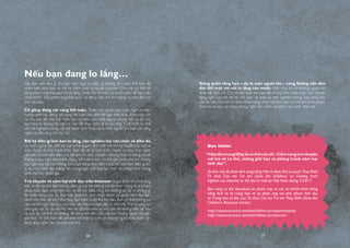 Đọc thêm:
“Hãytôntrọng!Đâylàcơthểcủatôi–Cẩmnangtròchuyện
với trẻ về cơ thể, những giới hạn và phòng tránh xâm hại
tình dục”.
Ấn bản này đã được dịch sang tiếng Việt và được Đại sứ quán Thụy Điển,
Tổ chức Cứu trợ Trẻ em (Save the Children) và Chương trình
Nghiên cứu Internet và Xã hội ra mắt tại Việt Nam tháng 5/2017.
Bạn cũng có thể download ấn phẩm này và các ấn phẩm khác bằng
tiếng Anh về kỹ năng bảo vệ và phản ứng với xâm phạm tình dục
từ Trung tâm tư liệu của Tổ chức Cứu trợ Trẻ em Thụy Điển (Save the
Children’s Resource Center)
http://resourcecentre.savethechildren.se/respectmybody
http://resourcecentre.savethechildren.se/netsmart
Nếu bạn đang lo lắng…
Vậy bạn nên làm gì khi bạn nghi ngờ có điều gì không ổn? Làm thế nào để
phân biệt giữa bảo vệ trẻ và kiểm soát sự tự do của trẻ? Cha mẹ có thể dễ
dàng phản ứng thái quá khi lo lắng. Dưới đây là một vài lời khuyên để bạn cân
nhắc tránh “bẫy-phản-ứng-thái-quá” và động viên trẻ tin tưởng và trao đổi cởi
mở với bạn.
Cố gắng đừng vội vàng kết luận. Thậm chí cả khi bạn nghi ngờ có hiện
tượng xâm hại, đừng vội vàng kết luận cho đến khi bạn biết chắc. Điều này tốt
cả cho bạn lẫn cho trẻ. Nếu bạn sợ điều xấu nhất xảy ra nhưng nỗi sợ đó của
bạn hóa ra không đủ căn cứ, vấn đề thực chất sẽ bị coi nhẹ. Tình hình có thể
vẫn rất nghiêm trọng với trẻ theo cách khác và là một người lớn, bạn cần lắng
nghe và sẵn sàng hỗ trợ trẻ.
Bất kỳ điều gì làm bạn lo lắng, cần nghiêm túc cân nhắc về điều đó.
Là một người lớn, đôi khi bạn phải quyết định trái với mong muốn của trẻ và
mâu thuẫn là khó tránh khỏi. Bạn rất dễ bị kích thích, hành xử như một cảnh
sát viên và bắt đầu điều tra để làm rõ mọi chuyện. Nhưng thay vì nóng vội đi
thẳng từ suy nghĩ đến hành động, tốt hơn là bạn có thể giải thích cho trẻ những
suy nghĩ của bạn và những điều bạn đang định làm trước khi bạn làm điều gì đó,
ví dụ như thiết lập tường lửa trong máy tính hay tạo một tài khoản trên trang
web trẻ hay tham gia…
Trò chuyện về xâm hại tình dục trên Internet và giải thích cho trẻ rằng
việc ai đó ép trẻ làm bất kỳ điều gì mà trẻ không muốn trên mạng là vi phạm
pháp luật. Bạn cũng nên nói rõ để trẻ hiểu rằng trẻ không có lỗi vì những gì
đã hoặc đang xảy ra. Bạn hãy giúp trẻ cảm nhận được sự quan tâm mà bạn
dành cho trẻ, để trẻ hiểu rằng bạn luôn ở đó khi trẻ cần. Bạn có thể không có
câu trả lời ngay lập tức cho mọi câu hỏi mà bạn đặt ra cho trẻ. Trẻ thường có
cảm giác tội lỗi và xấu hổ nên sẽ rất khó tâm sự với bạn về những việc đã xảy
ra. Lúc ấy, có thể trẻ không dễ dàng tìm đến cha mẹ hay những người lớn gần
gũi khác. Vì thế, bạn rất cần cho trẻ thấy là luôn có những người khác luôn sẵn
sàng lắng nghe câu chuyện của trẻ.
Đừng quên rằng bạn – dù là một người lớn – cũng không nên đơn
độc đối mặt với nỗi lo lắng của mình. Việc chia sẻ với những người lớn
khác rất hữu ích. Tuy nhiên, một khi bạn đã chứng kiến một cuộc nói chuyện
đáng nghi hay trẻ đã kể cho bạn về một sự việc nghiêm trọng, bạn phải báo
cáo lại việc này với cơ quan chức năng. Xâm hại tình dục với trẻ em là tội phạm
hình sự và nếu có bằng chứng nghi vấn, cảnh sát phải vào cuộc điều tra.
26 27
 