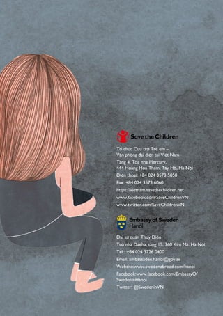 Tổ chức Cứu trợ Trẻ em –
Văn phòng đại diện tại Việt Nam
Tầng 4, Tòa nhà Mercury,
444 Hoàng Hoa Thám, Tây Hồ, Hà Nội
Điện thoại: +84 024 3573 5050
Fax: +84 024 3573 6060
https://vietnam.savethechildren.net
www.facebook.com/SaveChildrenVN
www.twitter.com/SaveChildrenVN
Đại sứ quán Thụy Điển
Toà nhà Daeha, tầng 15, 360 Kim Mã, Hà Nội
Tel : +84 024 3726 0400
Email: ambassaden.hanoi@gov.se
Website:www.swedenabroad.com/hanoi
Facebook:www.facebook.com/EmbassyOf
SwedenInHanoi
Twitter: @SwedeninVN
 