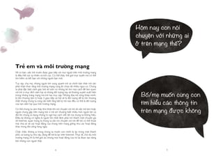 4 5
Trẻ em và môi trường mạng
Về cơ bản, việc trẻ muốn được giao tiếp với mọi người trên môi trường mạng
là điều hết sức tự nhiên và tích cực. Có thể thấy, thế giới trực tuyến nơi có thể
tìm kiếm và kết bạn với những người bạn mới.
Tuy vậy, cha mẹ, những người lớn xung quanh trẻ và chính bản thân trẻ cần
phải nhận thức rằng môi trường mạng cũng ẩn chứa rất nhiều nguy cơ. Chúng
ta phải đặc biệt cảnh giác bởi sẽ luôn có những kẻ tìm mọi cách để làm quen
với trẻ vì mục đích xâm hại và những đối tượng này sẽ thường xuyên xuất hiện
trong những trang mạng mà trẻ hay truy cập. Những đứa trẻ sống khép mình,
bị tổn thương tâm lý hoặc ít giao tiếp xã hội sẽ là đối tượng dễ bị tổn thương
nhất nhưng chúng ta cũng cần biết rằng bất kỳ trẻ nào đều có thể là đối tượng
của nạn xâm hại qua môi trường mạng.
Có thể chúng ta cảm thấy khó khăn khi nói chuyện với trẻ về việc trẻ làm hoặc
người chúng gặp trên mạng bởi vì trẻ em thường biết nhiều hơn người lớn và
đôi khi chúng sử dụng những từ ngữ hay cách viết tắt mà chúng ta không hiểu.
Điều ấy không có nghĩa là người lớn nhất định phải trở thành một chuyên gia
về Internet, quan trọng là chúng ta cần trò chuyện với trẻ để trẻ có thể thoải
mái chia sẻ về các hoạt động của chúng trên mạng giống như các hoạt động
khác trong đời sống hàng ngày.
Chắc chắn, không ai trong chúng ta muốn con mình bị lạc trong một thành
phố, và tương tự như vậy, đừng để trẻ bị lạc trên Internet. Thực tế, cho dù môi
trường mạng chỉ là thế giới ảo nhưng mọi hoạt động của nó lại được tạo dựng
bởi những con người thật.
Hôm nay con nói
chuyện với những ai
ở trên mạng thế?
Bố/mẹ muốn cùng con
tìm hiểu các thông tin
trên mạng được không
 