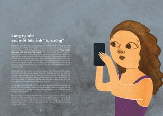 Giống như ngoài đời thực, các hoạt động, các mối quan hệ và tương tác trong
thế giới ảo hình thành nên cá tính và lòng tự trọng của trẻ. Giờ đây khái niệm
“lòng tự trọng” có biến thể và phần nào được hiểu theo nghĩa là “lòng tự tôn
đằng sau mỗi bức ảnh “tự sướng”. Cụm từ này biểu đạt cách chúng ta
xây dựng sự tự tin và lòng tự trọng thông qua những phản hồi trên môi trường
mạng sau khi chúng ta đăng tải và chia sẻ hình ảnh. Thông qua những phản
hồi dưới hình thức là số lượng người thích, người theo dõi và bình luận, ngay
từ nhỏ, trẻ đã vô tình tự khẳng định bản thân theo một cách xa rời thực tế.
Điều này có nghĩa là trẻ sẽ tìm cách khẳng định mình qua các bức ảnh chúng
đăng tải, chẳng hạn trẻ sẽ tạo dáng sao cho bức ảnh của mình nhận được thật
nhiều lượt thích.
Khẳng định bản thân là nhu cầu của con người và hoạt động giống như nguồn
sinh khí cho tinh thần ở mọi lứa tuổi. Tuy nhiên, nhu cầu này lại bị một số người
sử dụng Internet lợi dụng để tìm kiếm trẻ em phục vụ cho mục đích xâm hại
của mình. Những người này thường xuất hiện trong các trang mạng mà trẻ hay
truy cập và chúng rất biết cách khai thác niềm khát khao được khẳng định bản
thân, điều mà mỗi người trong chúng ta ai cũng có.
Vì vậy, thay vì cấm đoán trẻ, chúng ta nên giải thích cho trẻ hiểu rõ hơn về vấn
đề này. Cha mẹ và những người lớn khác phải luôn là tấm gương cho trẻ, bởi
thông thường trẻ sẽ không làm theo những gì chúng ta nói mà sẽ bắt chước
những gì chúng ta làm.
Hãy trò chuyện với trẻ và hỏi trẻ những câu như: “Lượt thích” nghĩa là gì vậy
con? Con cảm thấy thế nào nếu con không nhận được “lượt thích” nào? Chúng
ta nên đăng những bức ảnh nào và ai sẽ thực sự xem những bức ảnh đó? Hãy
tự đặt những câu hỏi này cho chính mình bởi đây cũng là cách để chúng ta có
thể hiểu trẻ tốt hơn.
Lòng tự tôn
sau mỗi bức ảnh “tự sướng”
6 7
 