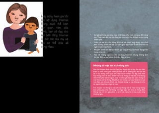 12
Khi trẻ 4 hoặc 5 tuổi, chúng ta nên bắt đầu nói về những nguy cơ khi sử
dụng Internet – đó là một vài người xấu trên mạng có thể không thật thà,
thường đóng giả người khác để làm những điều xấu. Nhưng quan trọng nhất
đừng khiến trẻ cảm thấy sợ hãi với Internet. Bởi thứ gì càng sợ hãi thì trẻ sẽ
càng tò mò về điều đó. Cách tốt nhất để nói chuyện với trẻ về một chủ đề
khó nói nào đó là bạn phải thật khách quan và cố gắng không sử dụng những
từ ngữ mang tính chất dọa nạt. Ví dụ, bạn có thể nói:
”Có một số người trên mạng thường giả vờ là người tốt nhưng họ lại
hay nói dối và muốn làm hại trẻ con đấy con ạ”.
“Bố mẹ muốn cùng con khám phá Internet, giống như cách mà bố mẹ
dắt con đi qua đường vậy. Đây là cách để bảo vệ và dạy con rõ hơn
về Internet để sau này khi con lớn lên, con có thể tự biết cách phân
biệt được đâu là người có thể và không thể liên hệ ở trên mạng”.
Tuy nhiên kể cả khi bạn đã đưa ra cảnh báo và nói về những nguy cơ khi sử
dụng Internet thì cách tốt nhất để bảo vệ trẻ ở độ tuổi mẫu giáo là sử dụng
Internet cùng các bé. Điều này cho phép chúng ta đưa ra những hướng dẫn
đúng đắn và bảo vệ trẻ khỏi những rắc rối trong cuộc sống sau này.
•	 Cố gắng không sử dụng máy tính bảng như một công cụ để trông
trẻ. Thay vào đó, hãy sử dụng nó như một thứ để bạn và trẻ cùng
khám phá.
•	 Luôn có vai trò chủ động khi trẻ lựa chọn ứng dụng, trò chơi
điện tử hay phim ảnh để tạo cảm giác bạn luôn ở bên trẻ khi trẻ
ngồi trước màn hình.
•	 Khuyến khích trẻ để bạn tham gia cùng trong các hoạt động trên
mạng của trẻ .
•	 Nói về những nguy cơ khi sử dụng Internet nhưng không làm
trẻ sợ. Bởi sự sợ hãi có thể dẫn đến tò mò.
Những bí mật tốt và không tốt:
Một lời khuyên dành cho các bậc phụ huynh đó là dạy cho trẻ hiểu
được sự khác nhau giữa những bí mật tốt và không tốt. Bạn có thể
lấy ví dụ những món quà sinh nhật mà trẻ nhận vào dịp sinh nhật
hay những món đồ khác khiến trẻ vui là những bí mật tốt. Trẻ không
nhất thiết phải kể với người khác về những bí mật tốt. Còn những bí
mật không tốt là những điều khiến trẻ không vui hoặc khiến trẻ mệt
mỏi. Bạn nên khuyến khích trẻ chia sẻ những bí mật không tốt cho
dù người khác bắt trẻ giữ bí mật.
Trò chuyện về những bí mật tốt và không tốt là một trong những
biện pháp giúp cho trẻ không còn ngại ngần khi chia sẻ những điều
không hay mà trẻ gặp phải, cả trên cả mạng lẫn trong cuộc sống
thường ngày.
Hãy cùng tham gia khi
trẻ sử dụng Internet.
Bằng cách thể hiện
sự quan tâm của
mình, bạn sẽ dạy cho
trẻ biết rằng Internet
là thứ mà cha mẹ và
trẻ có thể chia sẻ
cùng nhau.
13
 