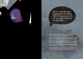 16
Tuy nhiên, việc cấm đoán ít khi là một phương pháp hữu dụng. Tốt hơn hết
cha mẹ nên nói rằng: “Nếu con gặp ai đó trên mạng mà con không biết, bố/
mẹ mong con nói với bố/ mẹ trước khi con liên lạc với người đó”. Thời điểm
phù hợp để nói điều này là khi các phương tiện truyền thông đưa tin về các
vụ xâm hại tình dục trên mạng, điều này có thể khiến câu chuyện trở nên tự
nhiên hơn.
Mức độ sẵn sàng của trẻ khi trò chuyện về vấn đề xâm hại tình dục trên mạng
phụ thuộc vào độ tuổi và sự trưởng thành của trẻ. Rất khó để trẻ quá nhỏ hiểu
được những gì bạn nói nhưng lại khá dễ dàng với trẻ lớn hơn vì chúng đã được
học về cơ thể con người và sự phát triển của giới tính. Cho dù ở độ tuổi hay
mức độ trưởng thành nào, trẻ cần được dạy một điều cực kỳ quan trọng là:
“Con có quyền nói “KHÔNG” trên mạng” và “Con phải nói “KHÔNG” nếu
có điều gì xảy ra không theo mong muốn của con”.
Một cách khác để bảo vệ trẻ ở độ tuổi đến trường là dạy chúng không bao giờ
được cung cấp tên đầy đủ, địa chỉ và số điện thoại trên các trang trò chuyện
hoặc khi đăng kí tài khoản trên mạng. Bởi vì phần lớn trẻ đều rất thật thà,
chúng có xu hướng điền đầy đủ thông tin được yêu cầu. Đây là điều cha mẹ
cần giúp trẻ nhận thức khác đi. Bạn cần nhắc trẻ rằng một khi ảnh đã đăng lên
mạng, chúng sẽ không mất đi dù trẻ đã xóa, bởi một ai đó có thể đã lưu bức
ảnh đó về máy tính của họ và giữ chúng tồn tại mãi mãi trên mạng.
Ngoài ra, cha mẹ nên trao đổi với nhà trường, các câu lạc bộ ngoại khóa và
câu lạc bộ thể thao về chính sách công khai tên tuổi và ảnh chụp trên mạng.
Càng nhiều thông tin đăng tải trên mạng, bọn tội phạm càng dễ lợi dụng và
làm hại trẻ em.
•	 Hỏi trẻ về những gì đã và đang xảy ra trên mạng như cách bạn
hỏi trẻ về những việc khác trong cuộc sống thường ngày.
•	 Nhờ con tư vấn về điều bạn nên làm trên mạng. Điều này sẽ
mở đầu cho một cuộc trò chuyện và khiến trẻ bắt đầu suy nghĩ.
•	 Giải thích cho trẻ rằng những người muốn hãm hại trẻ em thường
giả vờ là ai đó khác, một người với tên và hình đại diện giả mạo.
•	 Trò chuyện với trẻ về việc không đăng hay gửi hình ảnh của trẻ
nếu trẻ không thấy vui khi làm như vậy.
•	 Dạy trẻ không bao giờ cung cấp thông tin như tên, số điện thoại
hoặc địa chỉ trên các trang trò chuyện hoặc mạng xã hội.
Nếu con gặp một người
trên mạng mà con không
biết, mẹ mong con sẽ nói
với mẹ trước khi liên lạc
với người đó.
17
 