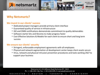 Why Netsmartz? We invest in our clients’ success Dedicated project managers provide primary client interface Guaranteed quality of service in Infrastructure ISO and CMM certifications demonstrate commitment to quality deliverables Software starter kits and libraries to make progress faster Cost Effective Solutions & Models for each client to ensure short and long term   success We ensure our clients’ security Stringent, enforceable employment agreements with all employees Physical and network segmentation of development center keeps client assets secure Virus, network and physical intrusion prevention procedures and tools working 24x7 to   support your business 