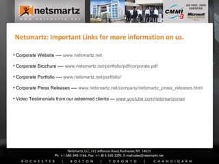 Netsmartz: Important Links for more information on us. Corporate Website ----  www.netsmartz.net   Corporate Brochure ----  www.netsmartz.net/portfolio/pdf/corporate.pdf Corporate Portfolio ----  www.netsmartz.net/portfolio/ Corporate Press Releases ----  www.netsmartz.net/company/netsmartz_press_releases.html   Video Testimonials from our esteemed clients ---  www.youtube.com/netsmartzonair 