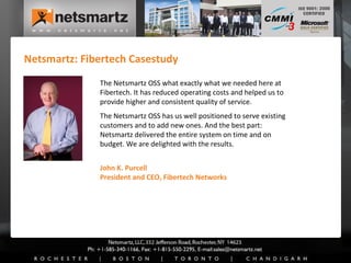 Netsmartz: Fibertech Casestudy John K. Purcell President and CEO, Fibertech Networks The Netsmartz OSS what exactly what we needed here at Fibertech. It has reduced operating costs and helped us to provide higher and consistent quality of service.  The Netsmartz OSS has us well positioned to serve existing customers and to add new ones. And the best part: Netsmartz delivered the entire system on time and on budget. We are delighted with the results. 