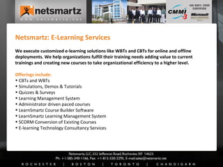 Netsmartz: E-Learning Services We execute customized e-learning solutions like WBTs and CBTs for online and offline deployments. We help organizations fulfill their training needs adding value to current trainings and creating new courses to take organizational efficiency to a higher level. Offerings include: CBTs and WBTs Simulations, Demos & Tutorials Quizzes & Surveys Learning Management System Administrator driven paced courses LearnSmartz Course Builder Software LearnSmartz Learning Management System SCORM Conversion of Existing Courses E-learning Technology Consultancy Services 