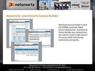 Netsmartz: LearnSmartz Course Builder Netsmartz Course Builder is ideal  for SCORM-compliant, Rapid Course Deployment. LearnSmartz Course Builder was created from the need to create a high volume of courses while maintaining consistency and quality. 