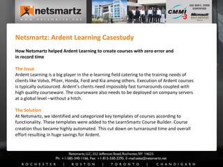 Netsmartz: Ardent Learning Casestudy How Netsmartz helped Ardent Learning to create courses with zero error and  in record time The Issue Ardent Learning is a big player in the e-learning field catering to the training needs of clients like Volvo, Pfizer, Honda, Ford and Kia among others. Execution of Ardent courses is typically outsourced. Ardent’s clients need impossibly fast turnarounds coupled with high quality courseware. The courseware also needs to be deployed on company servers at a global level –without a hitch. The Solution At Netsmartz, we identified and categorized key templates of courses according to functionality. These templates were added to the LearnSmartz Course Builder. Course creation thus became highly automated.   This cut down on turnaround time and overall effort resulting in huge savings for Ardent. 