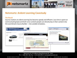 Netsmartz: Ardent Learning Casestudy The Result Course creation at ardent Learning has become speedy and efficient. Less time is spent on communicating back and forth since content people can directly key in their content into the LearnSmartz Course Builder – into suitable templates. 
