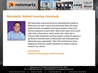 Netsmartz: Ardent Learning Casestudy Sam Shahani Director of Technology, Ardent Learning We have been outsourcing all our development needs to Netsmartz for over 3 years and they have been the most professionally managed e-learning company I have ever had the pleasure to work with. Real smart team and a work ethic that is focused on client needs. Our client list is Fortune 100 companies and they expect a level of urgency / perfection that the team at Netsmartz has embraced and delivered upon repeatedly. Their ISO certifications have helped our business model and theirs to make a case to many of our clients. 