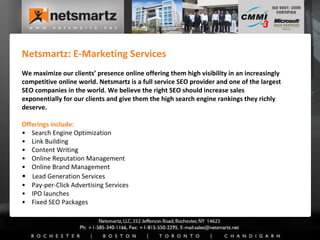 Netsmartz: E-Marketing Services We maximize our clients’ presence online offering them high visibility in an increasingly competitive online world. Netsmartz is a full service SEO provider and one of the largest SEO companies in the world. We believe the right SEO should increase sales exponentially for our clients and give them the high search engine rankings they richly deserve. Offerings include: •  Search Engine Optimization •  Link Building •  Content Writing •  Online Reputation Management •  Online Brand Management •   Lead Generation Services •  Pay-per-Click Advertising Services •  IPO launches •  Fixed SEO Packages 