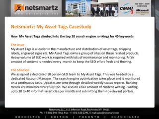 Netsmartz: My Asset Tags Casestudy How  My Asset Tags climbed into the top 10 search engine rankings for 45 keywords The Issue My Asset Tags is a leader in the manufacture and distribution of asset tags, shipping labels, engraved signs etc. My Asset Tags owns a group of sites on these related products. Heavy volume of SEO work is required with lots of maintenance and monitoring. A fair amount of content is needed every  month to keep the SEO effort fresh and thriving. The Solution We assigned a dedicated 10 person SEO team to My Asset Tags. This was headed by a dedicated Account Manager. The search engine optimization takes place and is monitored on a continuous basis. Updates are sent through detailed weekly status reports. Ranking trends are monitored carefully too. We also do a fair amount of content writing - writing upto 30 to 40 informative articles per month and submitting them to relevant portals. 