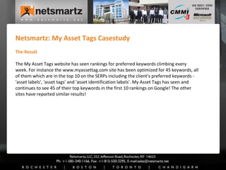 Netsmartz: My Asset Tags Casestudy The Result The My Asset Tags website has seen rankings for preferred keywords climbing every week. For instance the www.myassettag.com site has been optimized for 45 keywords, all of them which are in the top 10 on the SERPs including the client's preferred keywords - 'asset labels', 'asset tags' and 'asset identification labels'. My Asset Tags has seen and continues to see 45 of their top keywords in the first 10 rankings on Google! The other sites have reported similar results! 