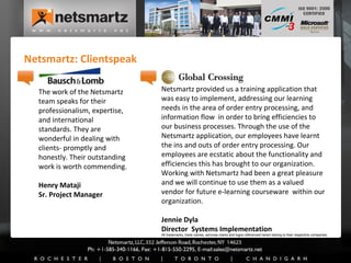 Netsmartz: Clientspeak The work of the Netsmartz team speaks for their professionalism, expertise, and international standards. They are wonderful in dealing with clients- promptly and honestly. Their outstanding work is worth commending.  Henry Mataji Sr. Project Manager Netsmartz provided us a training application that was easy to implement, addressing our learning needs in the area of order entry processing, and information flow  in order to bring efficiencies to our business processes. Through the use of the Netsmartz application, our employees have learnt the ins and outs of order entry processing. Our employees are ecstatic about the functionality and efficiencies this has brought to our organization. Working with Netsmartz had been a great pleasure and we will continue to use them as a valued vendor for future e-learning courseware  within our organization. Jennie Dyla Director  Systems Implementation All trademarks, trade names, services marks and logos referenced herein belong to their respective companies. 