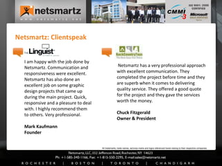 Netsmartz: Clientspeak I am happy with the job done by Netsmartz. Communication and responsiveness were excellent. Netsmartz has also done an excellent job on some graphic design projects that came up during the main project. Quick, responsive and a pleasure to deal with. I highly recommend them to others. Very professional. Mark Kaufmann Founder Netsmartz has a very professional approach with excellent communication. They completed the project before time and they are superb when it comes to delivering quality service. They offered a good quote for the project and they gave the services worth the money.  Chuck Fitzgerald Owner & President All trademarks, trade names, services marks and logos referenced herein belong to their respective companies. 