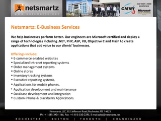 Netsmartz: E-Business Services We help businesses perform better. Our engineers are Microsoft certified and deploy a range of technologies including .NET, PHP, ASP, VB, Objective C and Flash to create applications that add value to our clients’ businesses.  Offerings include: E-commerce enabled websites Specialized Intranet reporting systems Order management systems Online stores  Inventory tracking systems  Executive reporting systems.  Applications for mobile phones.   Application development and maintenance Database development and integration Custom iPhone & Blackberry Applications 