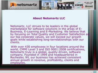 About Netsmartz LLC


Netsmartz, LLC strives to be leaders in the global marketplace for
software solutions in the areas of E-Business, E-Learning and E-
Marketing. We believe that by focusing on Total Quality and Customer
Satisfaction as our top corporate values, we will exceed our growth
goals while establishing long-terrelationships with our clients.
With over 430 employees in four locations around the world, CMMI
Level 3 and ISO 9001:2008 certifications, Netsmartz truly is a global,
quality-driven, software company. Founded in 1999 and
headquartered in Rochester, NY, our business has achieved consistent
annual growth in revenue, profitability, clients and employees.
 