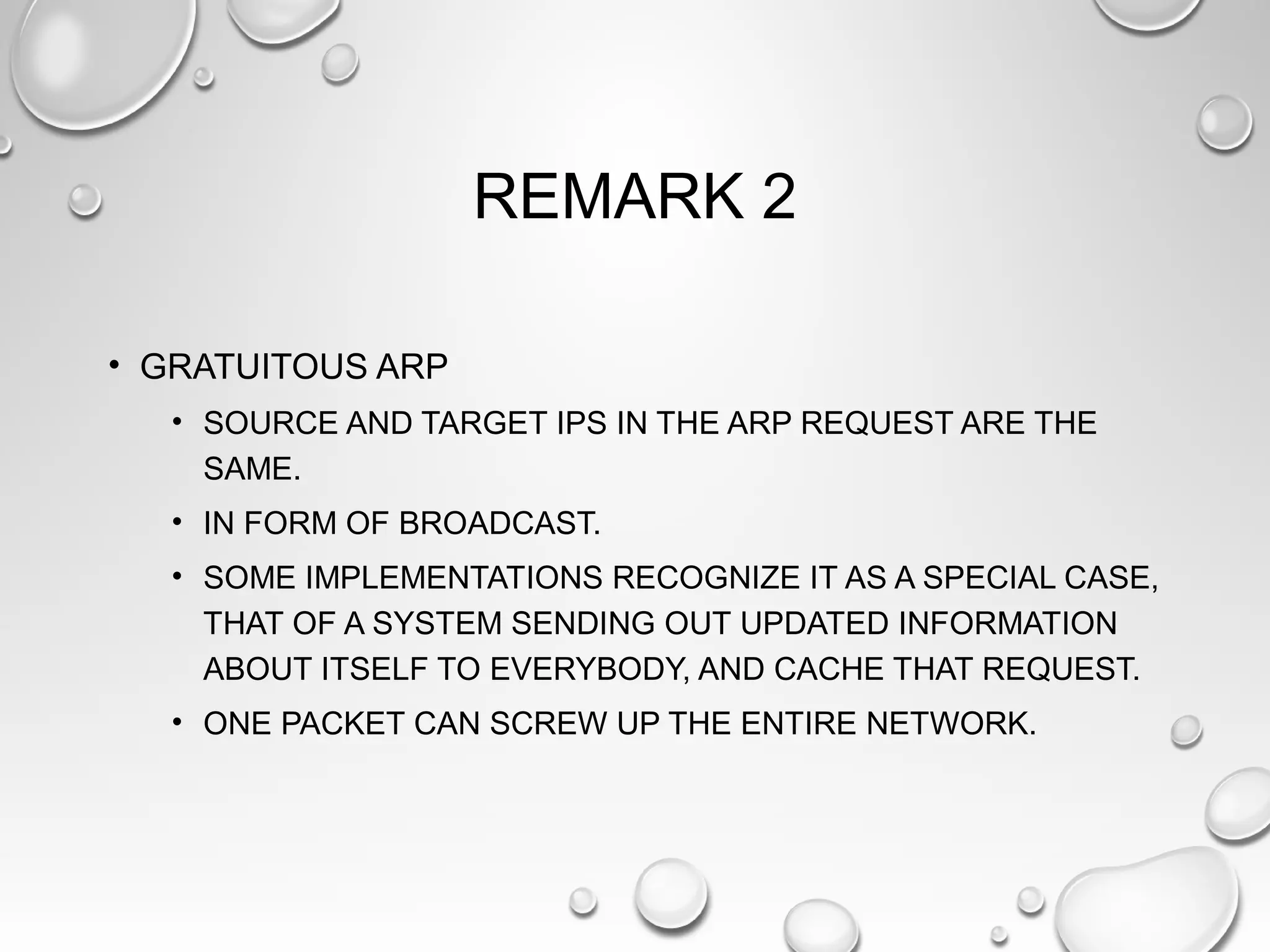 REMARK 2
• GRATUITOUS ARP
• SOURCE AND TARGET IPS IN THE ARP REQUEST ARE THE
SAME.
• IN FORM OF BROADCAST.
• SOME IMPLEMENTATIONS RECOGNIZE IT AS A SPECIAL CASE,
THAT OF A SYSTEM SENDING OUT UPDATED INFORMATION
ABOUT ITSELF TO EVERYBODY, AND CACHE THAT REQUEST.
• ONE PACKET CAN SCREW UP THE ENTIRE NETWORK.
 