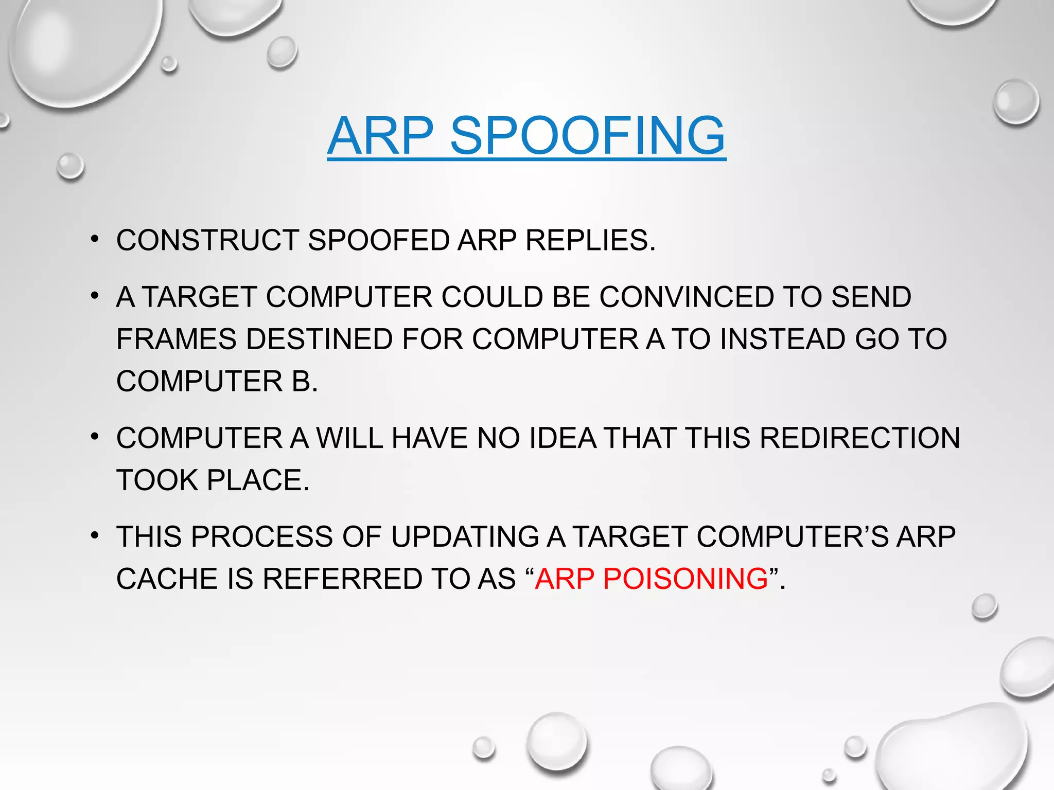 ARP SPOOFING
• CONSTRUCT SPOOFED ARP REPLIES.
• A TARGET COMPUTER COULD BE CONVINCED TO SEND
FRAMES DESTINED FOR COMPUTER A TO INSTEAD GO TO
COMPUTER B.
• COMPUTER A WILL HAVE NO IDEA THAT THIS REDIRECTION
TOOK PLACE.
• THIS PROCESS OF UPDATING A TARGET COMPUTER’S ARP
CACHE IS REFERRED TO AS “ARP POISONING”.
 